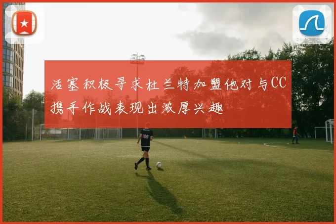 活塞积极寻求杜兰特加盟他对与CC携手作战表现出浓厚兴趣