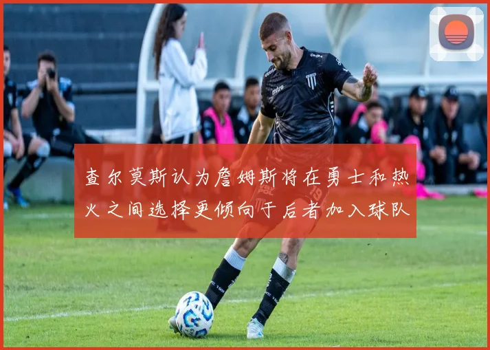 查尔莫斯认为詹姆斯将在勇士和热火之间选择更倾向于后者加入球队