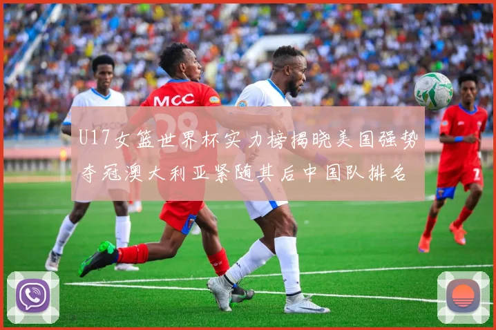 U17女篮世界杯实力榜揭晓美国强势夺冠澳大利亚紧随其后中国队排名第十