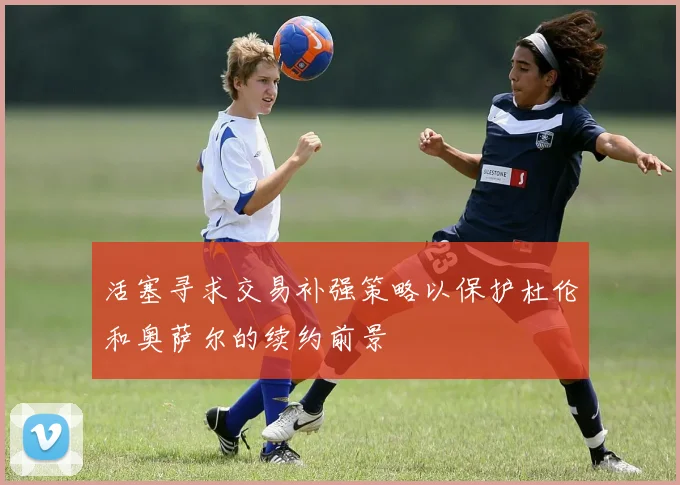 活塞寻求交易补强策略以保护杜伦和奥萨尔的续约前景