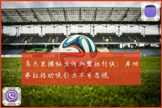 乌杰里揭秘为何加盟独行侠：库珀弗拉格的吸引力不可忽视