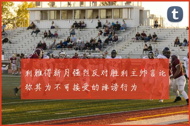 利雅得新月强烈反对胜利主帅言论称其为不可接受的诽谤行为