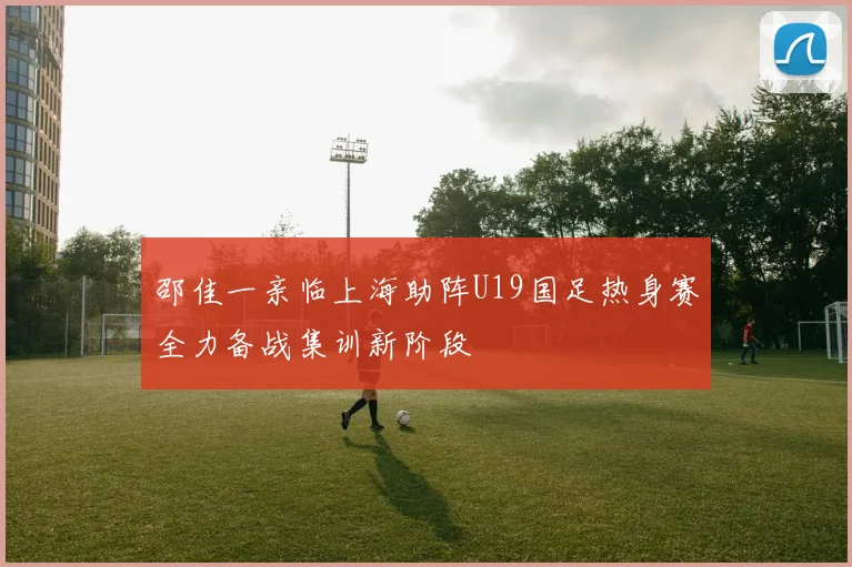 邵佳一亲临上海助阵U19国足热身赛全力备战集训新阶段