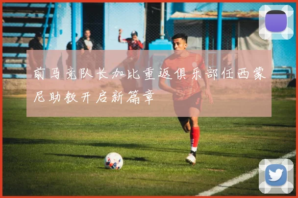 前马竞队长加比重返俱乐部任西蒙尼助教开启新篇章