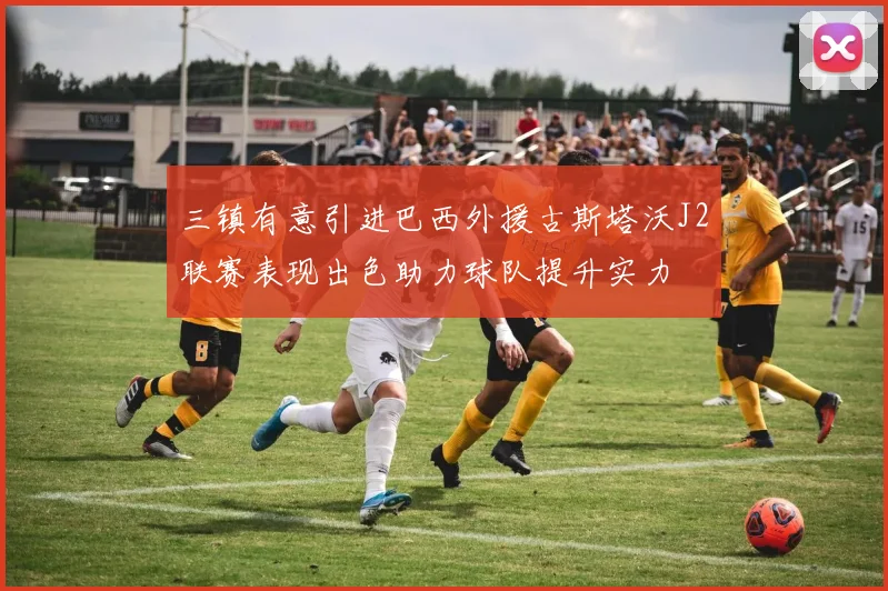 三镇有意引进巴西外援古斯塔沃J2联赛表现出色助力球队提升实力