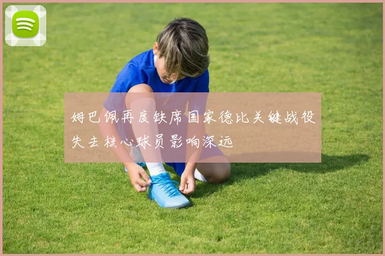 姆巴佩再度缺席国家德比关键战役失去核心球员影响深远