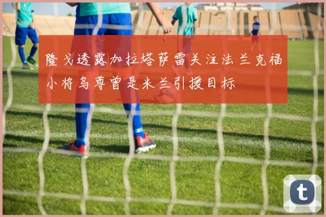 隆戈透露加拉塔萨雷关注法兰克福小将乌尊曾是米兰引援目标