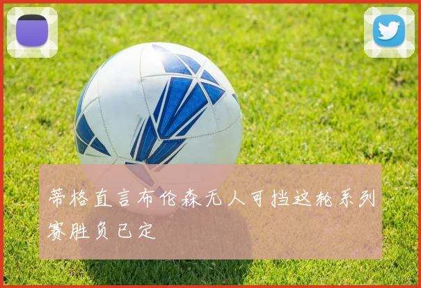 蒂格直言布伦森无人可挡这轮系列赛胜负已定