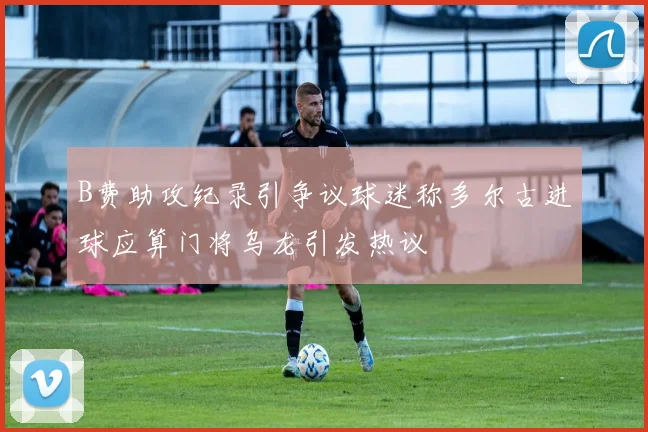 B费助攻纪录引争议球迷称多尔古进球应算门将乌龙引发热议