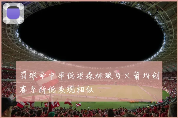 罚球命中率低迷森林狼与火箭均创赛季新低表现相似