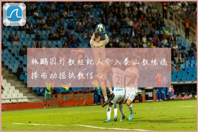 韩鹏因外教经纪人介入泰山教练选择而动摇执教信心