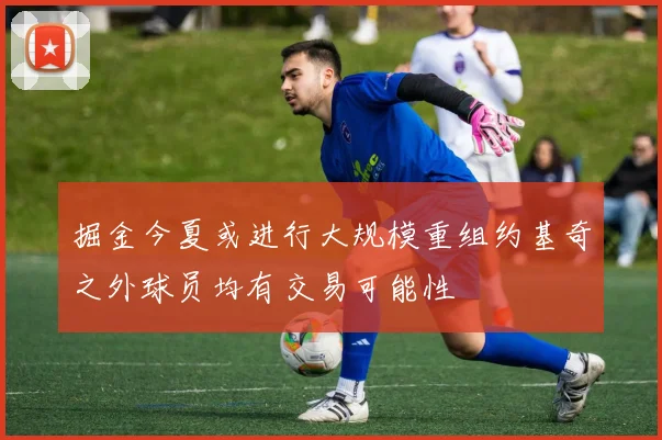 掘金今夏或进行大规模重组约基奇之外球员均有交易可能性