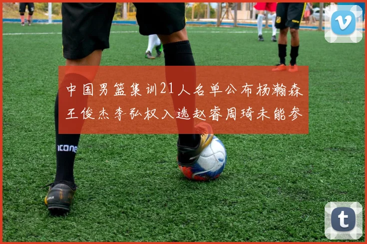 中国男篮集训21人名单公布杨瀚森王俊杰李弘权入选赵睿周琦未能参加