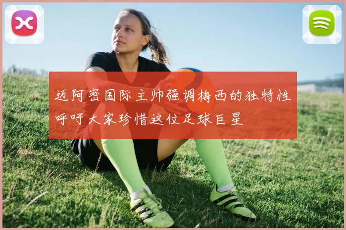 迈阿密国际主帅强调梅西的独特性呼吁大家珍惜这位足球巨星