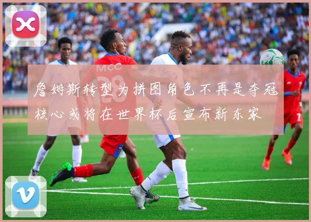 詹姆斯转型为拼图角色不再是夺冠核心或将在世界杯后宣布新东家