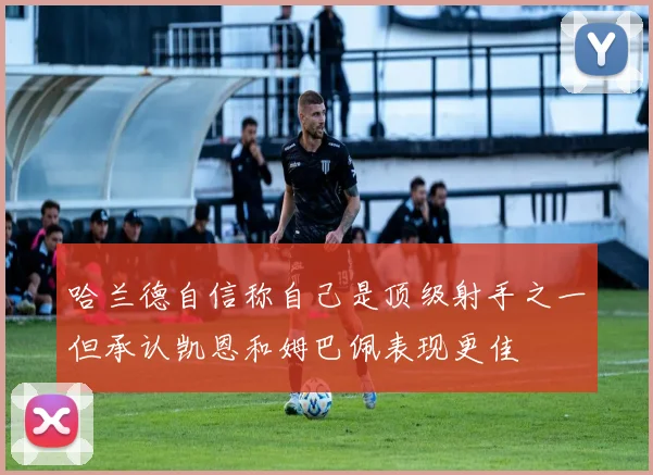 哈兰德自信称自己是顶级射手之一但承认凯恩和姆巴佩表现更佳
