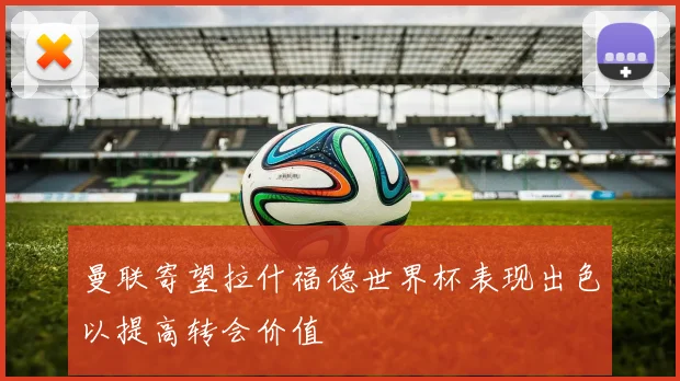 曼联寄望拉什福德世界杯表现出色以提高转会价值