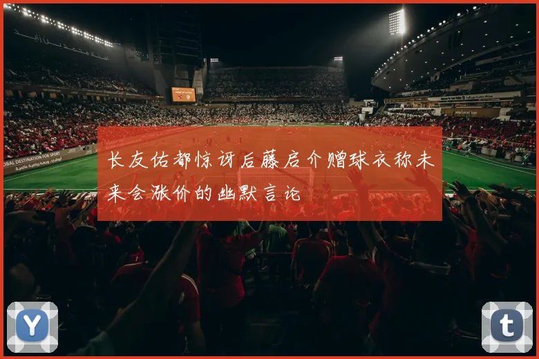 长友佑都惊讶后藤启介赠球衣称未来会涨价的幽默言论