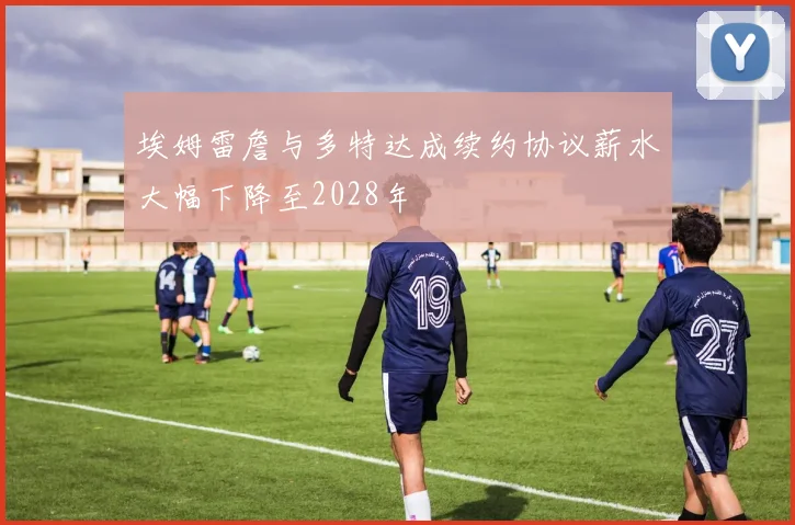埃姆雷詹与多特达成续约协议薪水大幅下降至2028年