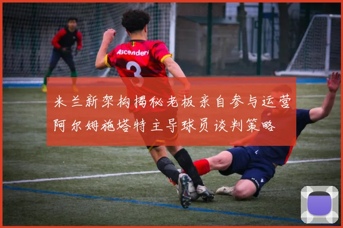 米兰新架构揭秘老板亲自参与运营阿尔姆施塔特主导球员谈判策略