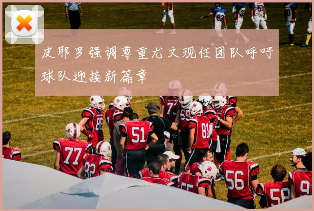 皮耶罗强调尊重尤文现任团队呼吁球队迎接新篇章