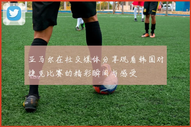 亚马尔在社交媒体分享观看韩国对捷克比赛的精彩瞬间与感受