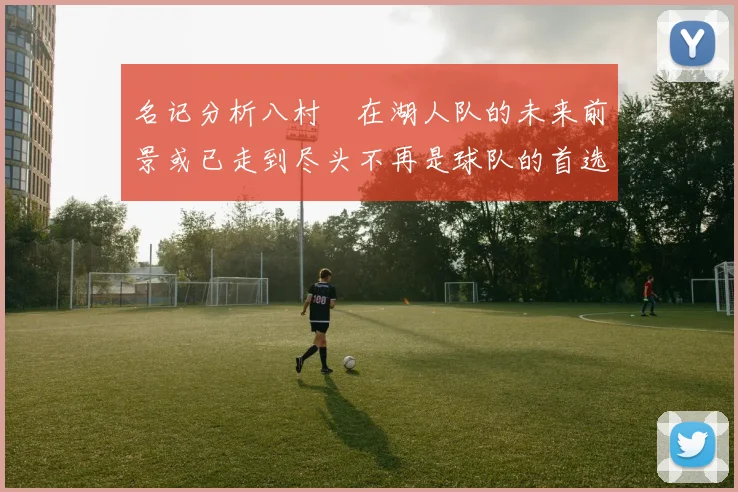名记分析八村塁在湖人队的未来前景或已走到尽头不再是球队的首选目标